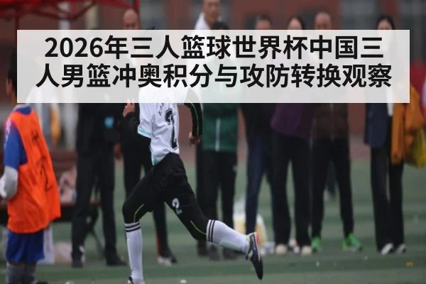 2026年三人篮球世界杯中国三人男篮冲奥积分与攻防转换观察